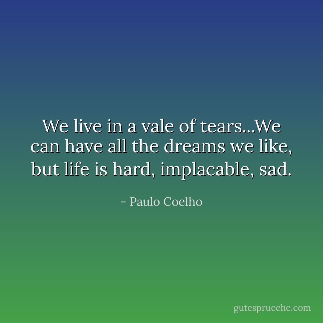 We live in a vale of tears...We can have all the dreams we like, but life is hard, implacable, sad. - Paulo Coelho