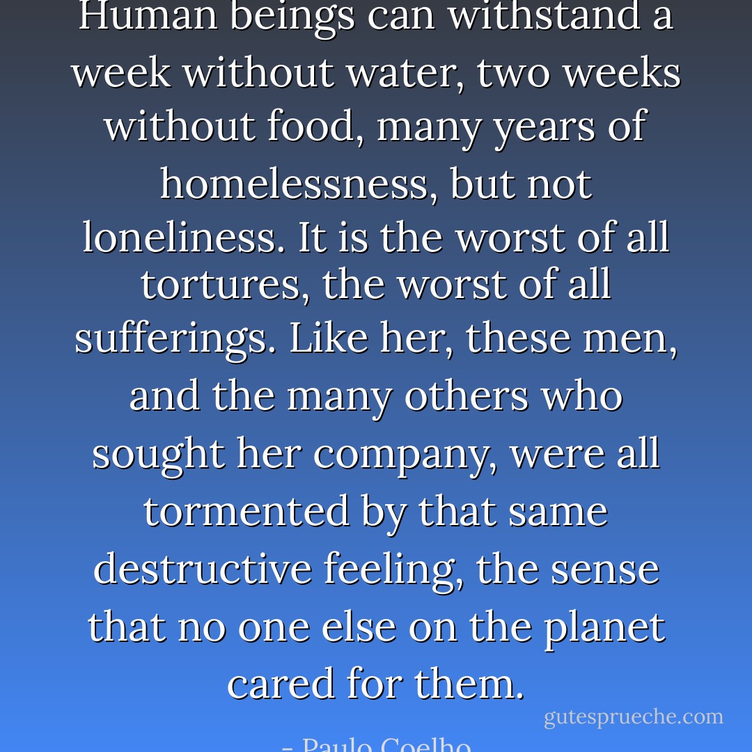 Human beings can withstand a week without water, two weeks without food, many years of homelessness, but not loneliness. It is the worst of all tortures, the worst of all sufferings. Like her, these men, and the many others who sought her company, were all tormented by that same destructive feeling, the sense that no one else on the planet cared for them. - Paulo Coelho
