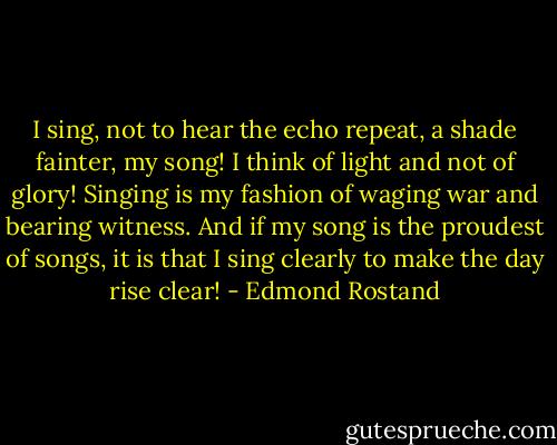 I sing, not to hear the echo repeat, a shade fainter, my song! I think of light and not of glory! Singing is my fashion of waging war and bearing witness. And if my song is the proudest of songs, it is that I sing clearly to make the day rise clear! - Edmond Rostand