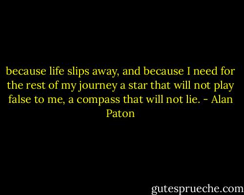 because life slips away, and because I need for the rest of my journey a star that will not play false to me, a compass that will not lie. - Alan Paton