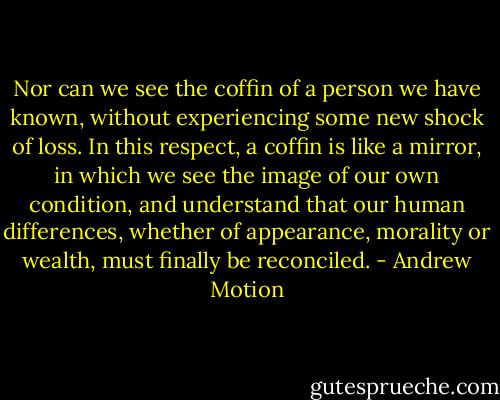 Nor can we see the coffin of a person we have known, without experiencing some new shock of loss. In this respect, a coffin is like a mirror, in which we see the image of our own condition, and understand that our human differences, whether of appearance, morality or wealth, must finally be reconciled. - Andrew Motion