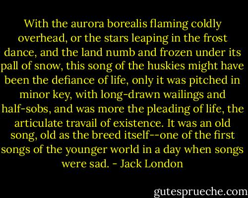 With the aurora borealis flaming coldly overhead, or the stars leaping in the frost dance, and the land numb and frozen under its pall of snow, this song of the huskies might have been the defiance of life, only it was pitched in minor key, with long-drawn wailings and half-sobs, and was more the pleading of life, the articulate travail of existence. It was an old song, old as the breed itself--one of the first songs of the younger world in a day when songs were sad. - Jack London