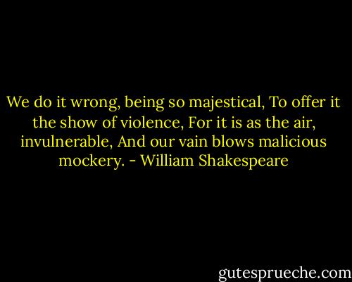 We do it wrong, being so majestical,<br />To offer it the show of violence,<br />For it is as the air, invulnerable,<br />And our vain blows malicious mockery. - William Shakespeare