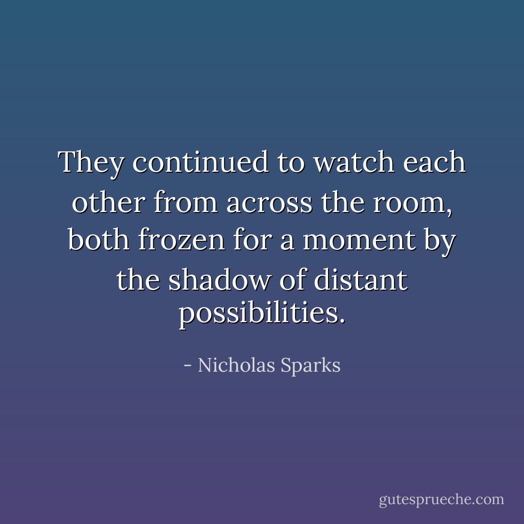 They continued to watch each other from across the room, both frozen for a moment by the shadow of distant possibilities. - Nicholas Sparks