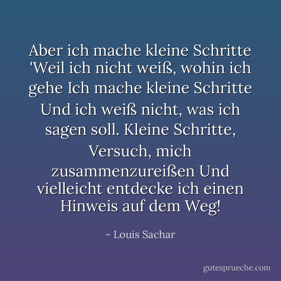Aber ich mache kleine Schritte<br />'Weil ich nicht weiß, wohin ich gehe<br />Ich mache kleine Schritte<br />Und ich weiß nicht, was ich sagen soll.<br />Kleine Schritte,<br />Versuch, mich zusammenzureißen<br />Und vielleicht entdecke ich<br />einen Hinweis auf dem Weg! - Louis Sachar<