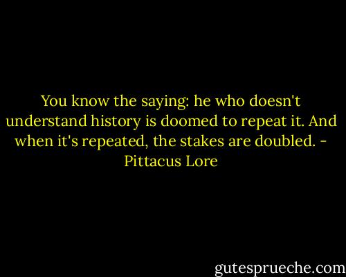 You know the saying: he who doesn't understand history is doomed to repeat it. And when it's repeated, the stakes are doubled. - Pittacus Lore