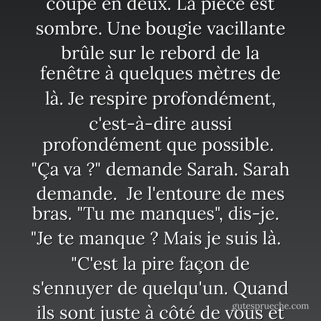Je n'en peux plus de ne pas savoir de quoi sera fait le lendemain - l'incertitude me coupe en deux. La pièce est sombre. Une bougie vacillante brûle sur le rebord de la fenêtre à quelques mètres de là. Je respire profondément, c'est-à-dire aussi profondément que possible.<br /><br />"Ça va ?" demande Sarah. Sarah demande.<br /><br />Je l'entoure de mes bras. "Tu me manques", dis-je. <br /><br />"Je te manque ? Mais je suis là. <br /><br />"C'est la pire façon de s'ennuyer de quelqu'un. Quand ils sont juste à côté de vous et qu'ils vous manquent quand même. - Pittacus Lore
