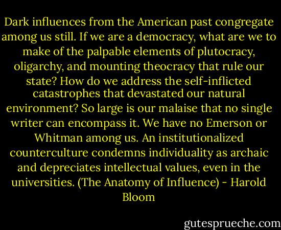 Dark influences from the American past congregate among us still. If we are a democracy, what are we to make of the palpable elements of plutocracy, oligarchy, and mounting theocracy that rule our state? How do we address the self-inflicted catastrophes that devastated our natural environment? So large is our malaise that no single writer can encompass it. We have no Emerson or Whitman among us. An institutionalized counterculture condemns individuality as archaic and depreciates intellectual values, even in the universities. (The Anatomy of Influence) - Harold Bloom