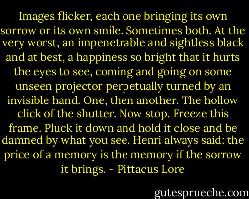 Images flicker, each one bringing its own sorrow or its own smile. Sometimes both. At the very worst, an impenetrable and sightless black and at best, a happiness so bright that it hurts the eyes to see, coming and going on some unseen projector perpetually turned by an invisible hand. One, then another. The hollow click of the shutter. Now stop. Freeze this frame. Pluck it down and hold it close and be damned by what you see. Henri always said: the price of a memory is the memory if the sorrow it brings. - Pittacus Lore