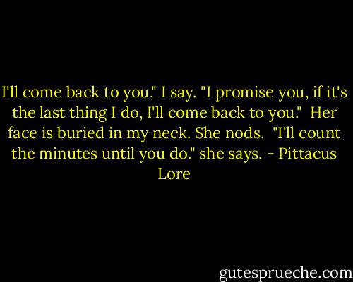 I'll come back to you," I say. "I promise you, if it's the last thing I do, I'll come back to you."<br /><br />Her face is buried in my neck. She nods.<br /><br />"I'll count the minutes until you do." she says. - Pittacus Lore