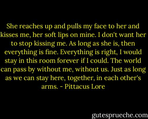She reaches up and pulls my face to her and kisses me, her soft lips on mine. I don't want her to stop kissing me. As long as she is, then everything is fine. Everything is right, I would stay in this room forever if I could. The world can pass by without me, without us. Just as long as we can stay here, together, in each other's arms. - Pittacus Lore