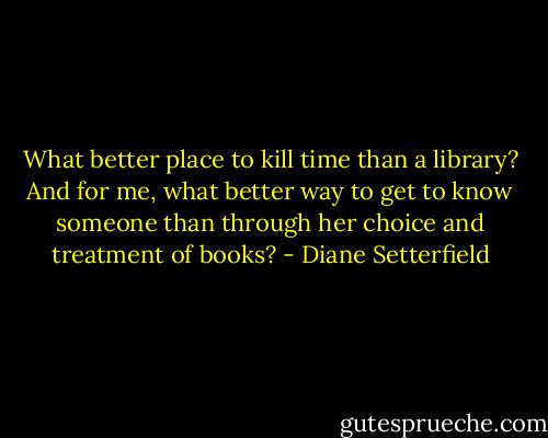 What better place to kill time than a library? And for me, what better way to get to know someone than through her choice and treatment of books? - Diane Setterfield