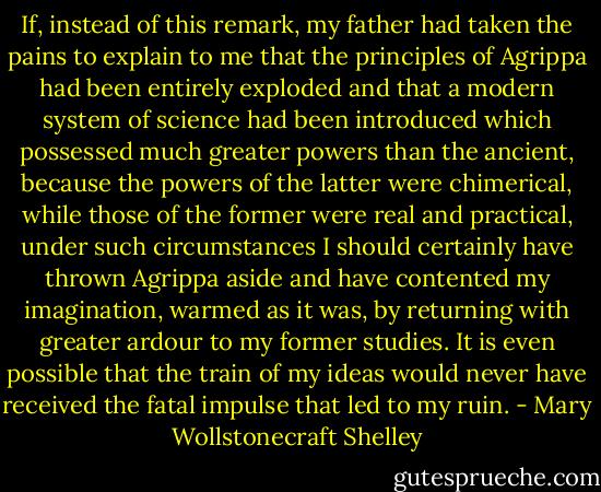 If, instead of this remark, my father had taken the pains to explain to me that the principles of Agrippa had been entirely exploded and that a modern system of science had been introduced which possessed much greater powers than the ancient, because the powers of the latter were chimerical, while those of the former were real and practical, under such circumstances I should certainly have thrown Agrippa aside and have contented my imagination, warmed as it was, by returning with greater ardour to my former studies. It is even possible that the train of my ideas would never have received the fatal impulse that led to my ruin. - Mary Wollstonecraft Shelley
