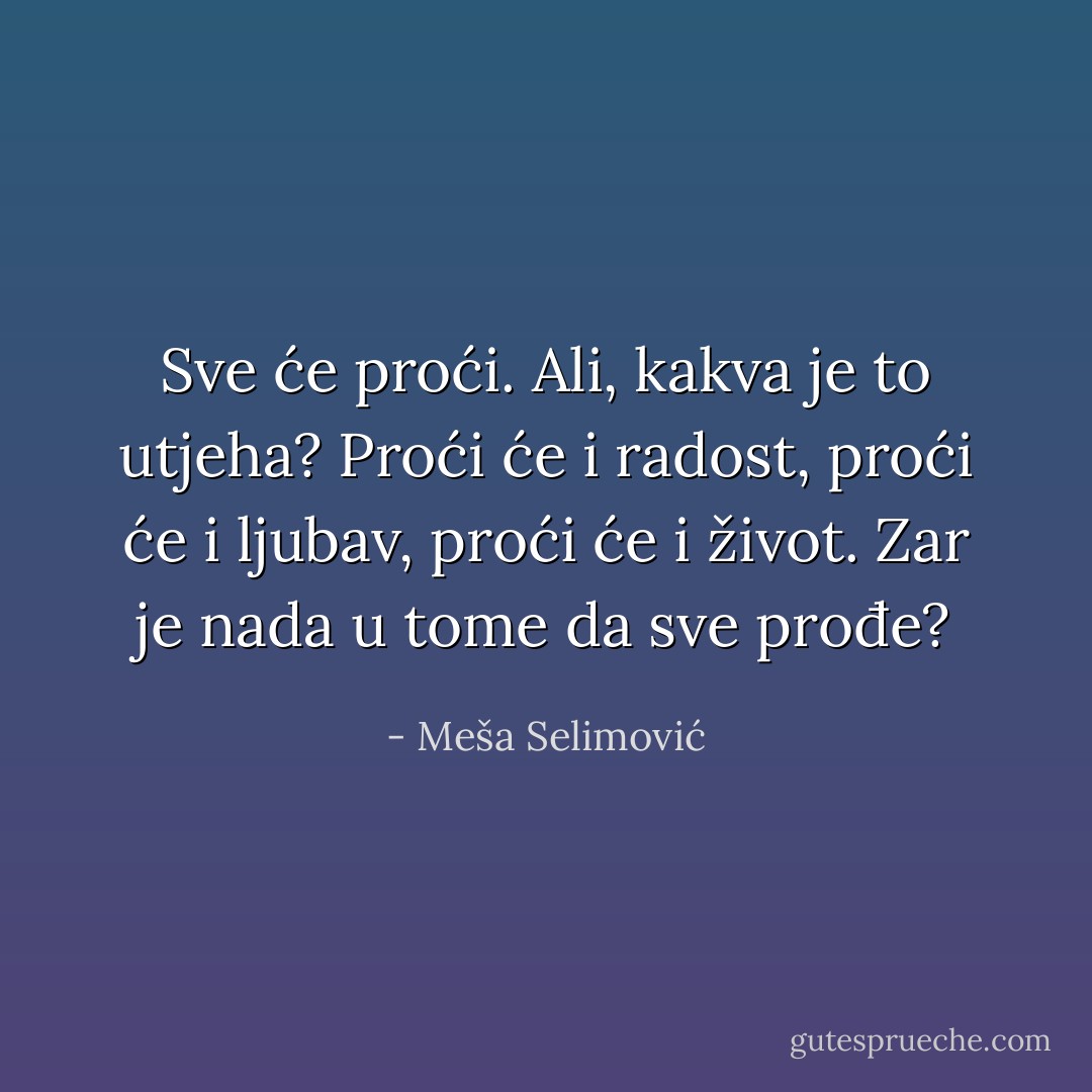 Sve će proći. Ali, kakva je to utjeha? Proći će i radost, proći će i ljubav, proći će i život. Zar je nada u tome da sve prođe? - Meša Selimović