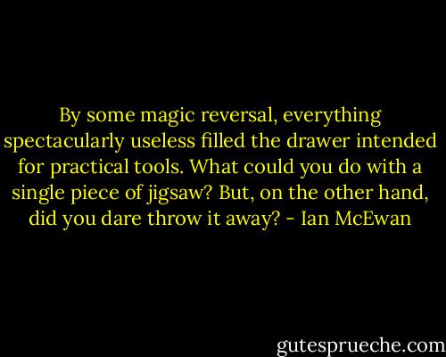 By some magic reversal, everything spectacularly useless filled the drawer intended for practical tools. What could you do with a single piece of jigsaw? But, on the other hand, did you dare throw it away? - Ian McEwan