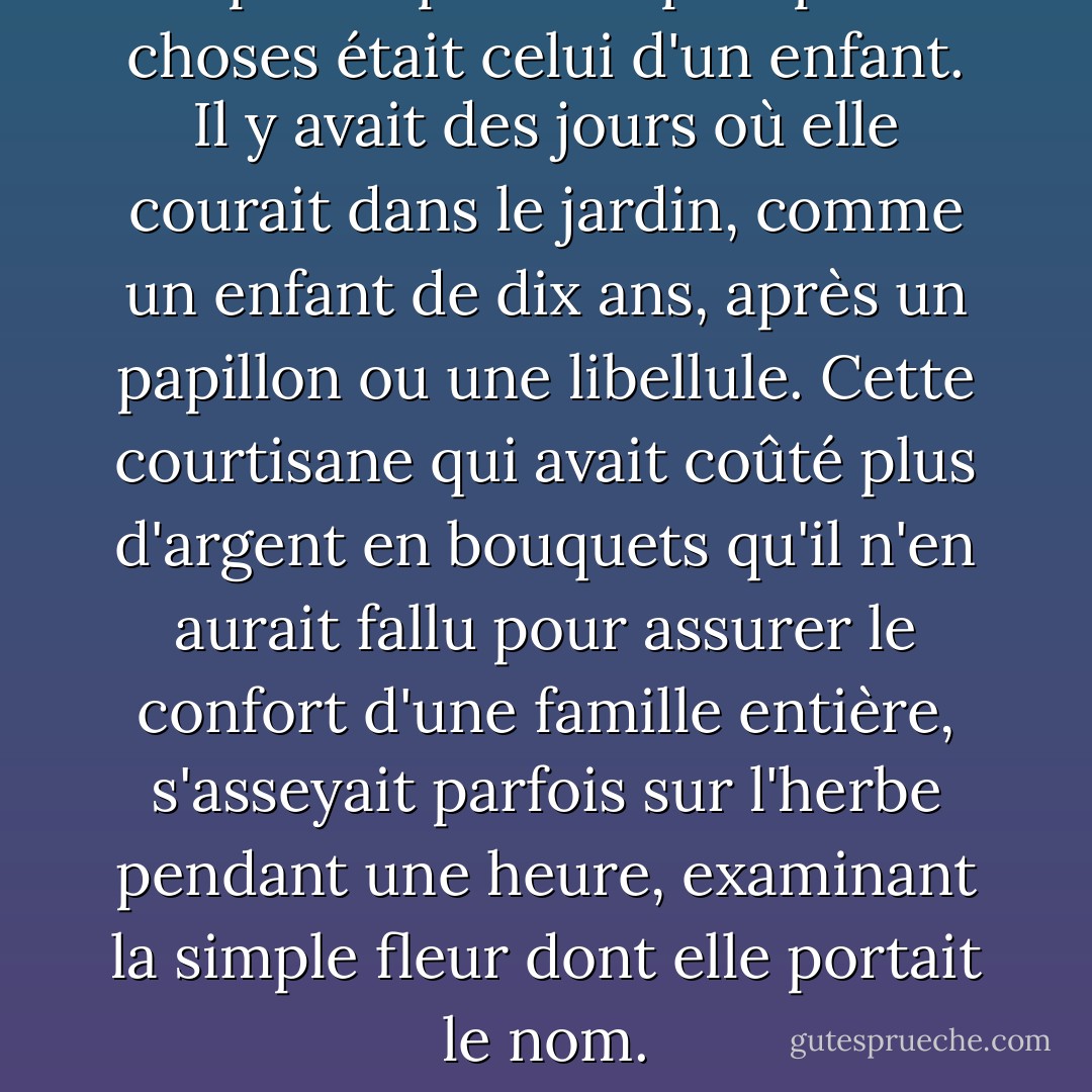Son plaisir pour les plus petites choses était celui d'un enfant. Il y avait des jours où elle courait dans le jardin, comme un enfant de dix ans, après un papillon ou une libellule. Cette courtisane qui avait coûté plus d'argent en bouquets qu'il n'en aurait fallu pour assurer le confort d'une famille entière, s'asseyait parfois sur l'herbe pendant une heure, examinant la simple fleur dont elle portait le nom. - Alexandre Dumas fils