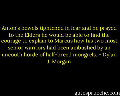 Anton's bowels tightened in fear and he prayed to the Elders he would be able to find the courage to explain to Marcus how his two most senior warriors had been ambushed by an uncouth horde of half-breed mongrels. - Dylan J. Morgan