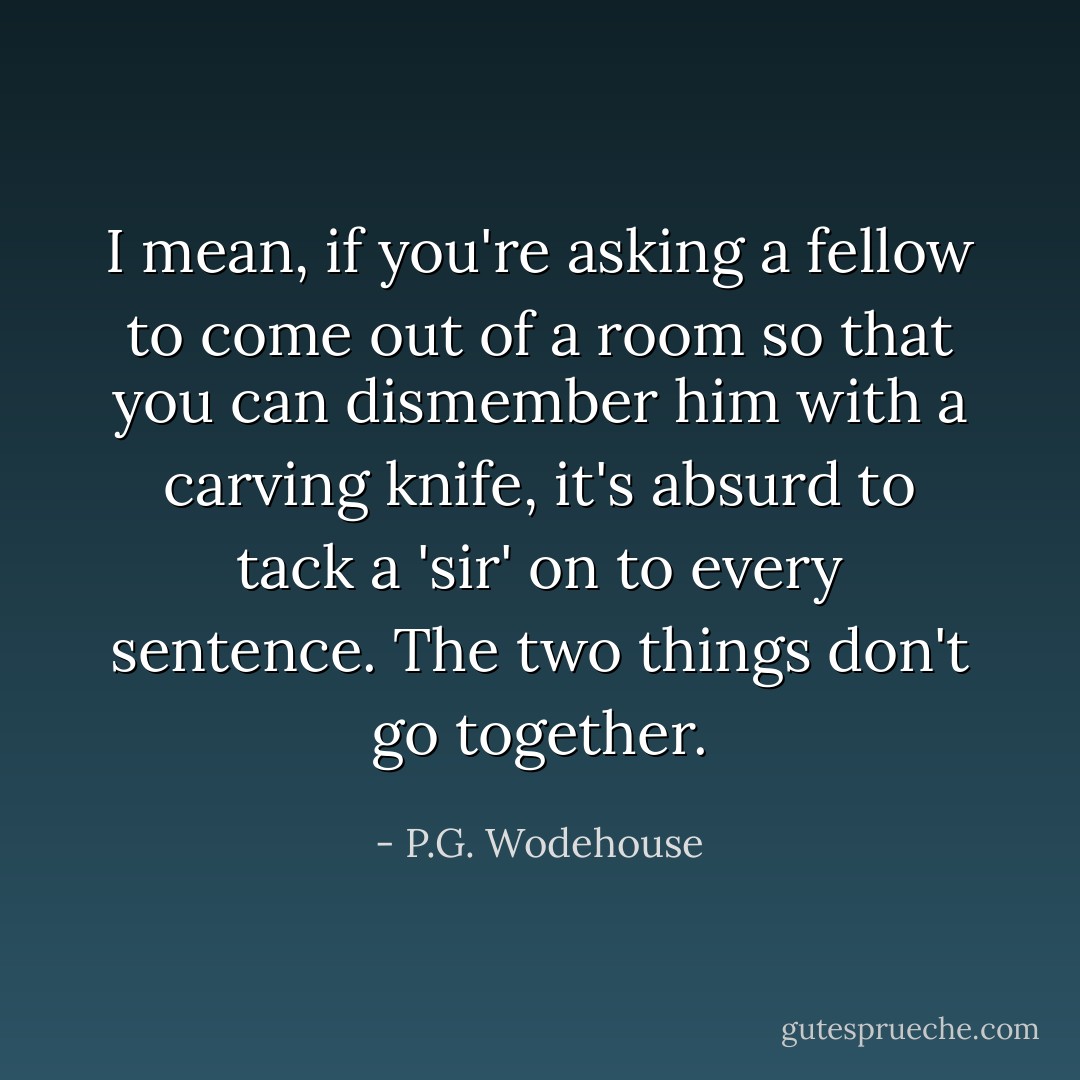 I mean, if you're asking a fellow to come out of a room so that you can dismember him with a carving knife, it's absurd to tack a 'sir' on to every sentence. The two things don't go together. - P.G. Wodehouse