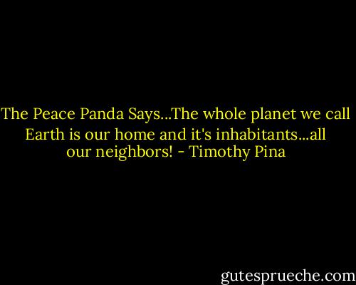 The Peace Panda Says...The whole planet we call Earth is our home and it's inhabitants...all our neighbors! - Timothy Pina