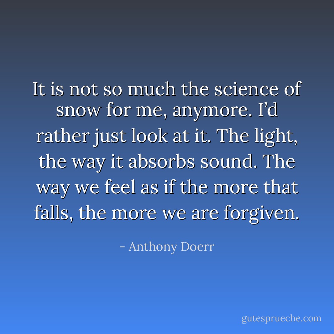 It is not so much the science of snow for me, anymore. I’d rather just look at it. The light, the way it absorbs sound. The way we feel as if the more that falls, the more we are forgiven. - Anthony Doerr