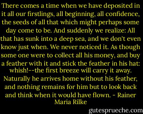 There comes a time when we have deposited in it all our firstlings, all beginning, all confidence, the seeds of all that which might perhaps some day come to be. And suddenly we realize: All that has sunk into a deep sea, and we don't even know just when. We never noticed it. As though some one were to collect all his money, and buy a feather with it and stick the feather in his hat: whish!--the first breeze will carry it away. Naturally he arrives home without his feather, and nothing remains for him but to look back and think when it would have flown. - Rainer Maria Rilke
