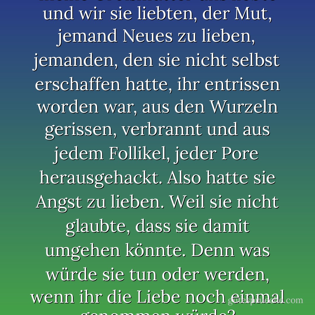 Die Wahrheit war, dass, obwohl meine Großmutter uns liebte und wir sie liebten, der Mut, jemand Neues zu lieben, jemanden, den sie nicht selbst erschaffen hatte, ihr entrissen worden war, aus den Wurzeln gerissen, verbrannt und aus jedem Follikel, jeder Pore herausgehackt. Also hatte sie Angst zu lieben. Weil sie nicht glaubte, dass sie damit umgehen könnte. Denn was würde sie tun oder werden, wenn ihr die Liebe noch einmal genommen würde? - Matthew Aaron Goodman<