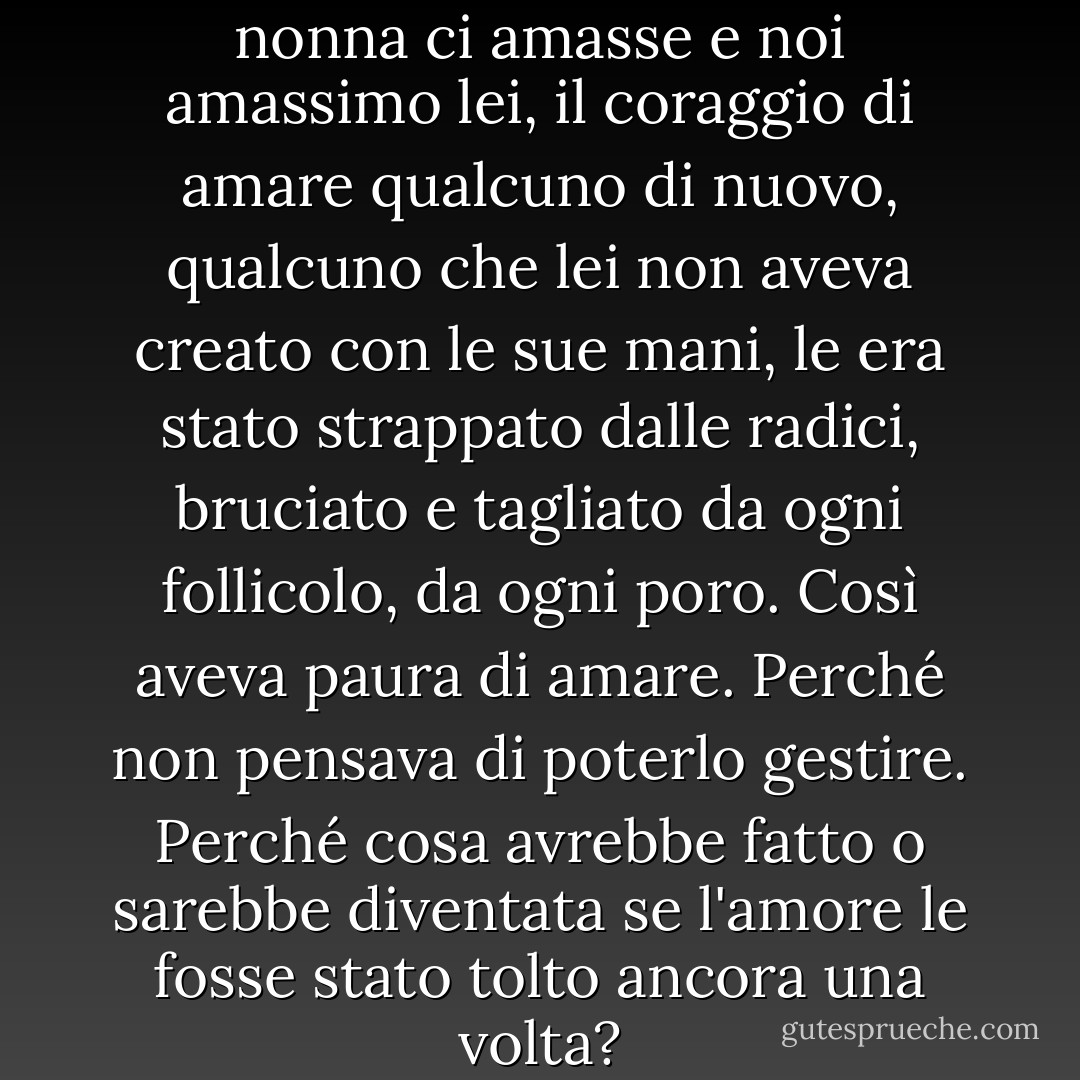 La verità era che, sebbene mia nonna ci amasse e noi amassimo lei, il coraggio di amare qualcuno di nuovo, qualcuno che lei non aveva creato con le sue mani, le era stato strappato dalle radici, bruciato e tagliato da ogni follicolo, da ogni poro. Così aveva paura di amare. Perché non pensava di poterlo gestire. Perché cosa avrebbe fatto o sarebbe diventata se l'amore le fosse stato tolto ancora una volta? - Matthew Aaron Goodman
