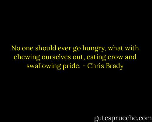 No one should ever go hungry, what with chewing ourselves out, eating crow and swallowing pride. - Chris Brady