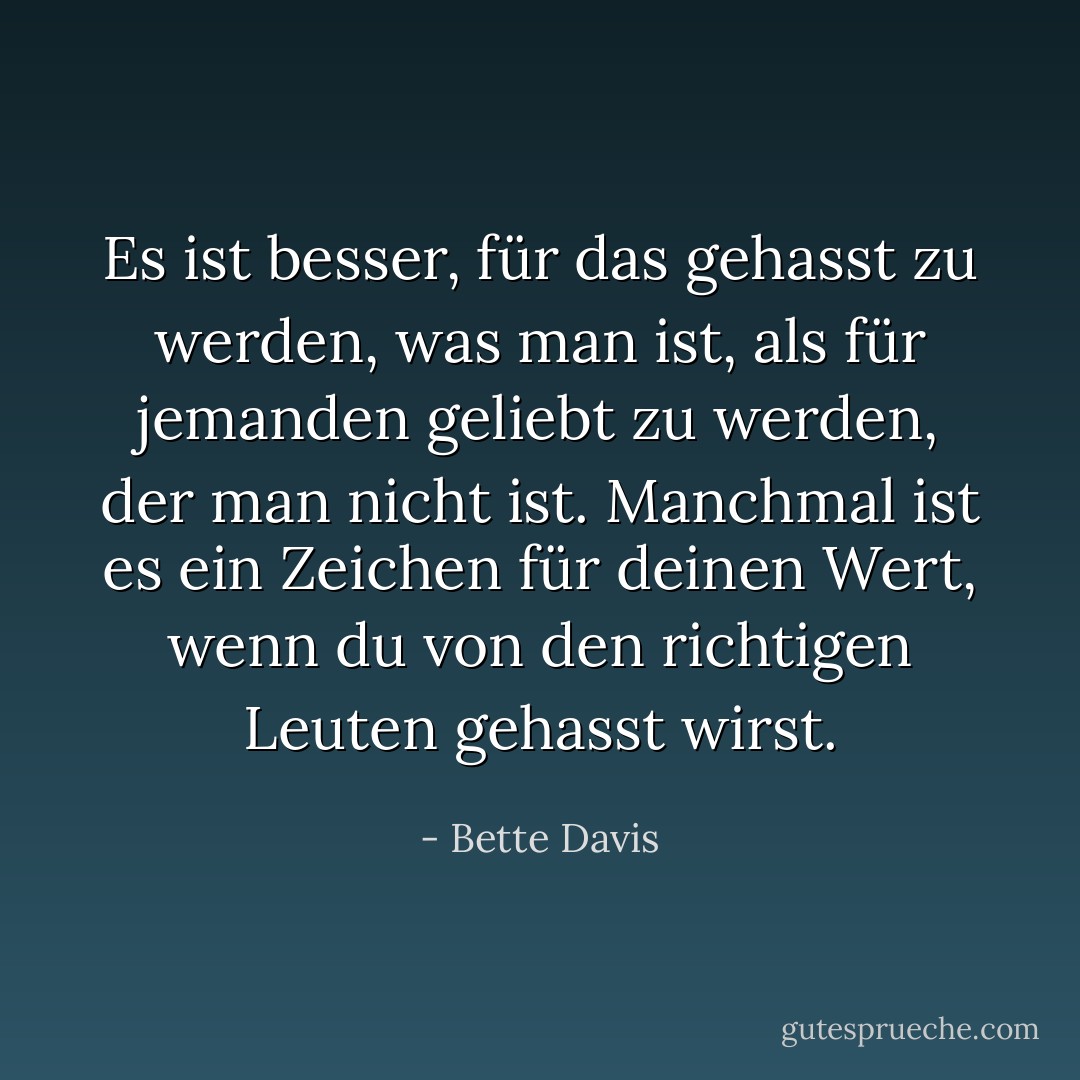 Es ist besser, für das gehasst zu werden, was man ist, als für jemanden geliebt zu werden, der man nicht ist. Manchmal ist es ein Zeichen für deinen Wert, wenn du von den richtigen Leuten gehasst wirst. - Bette Davis<