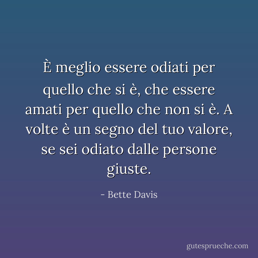 È meglio essere odiati per quello che si è, che essere amati per quello che non si è. A volte è un segno del tuo valore, se sei odiato dalle persone giuste. - Bette Davis