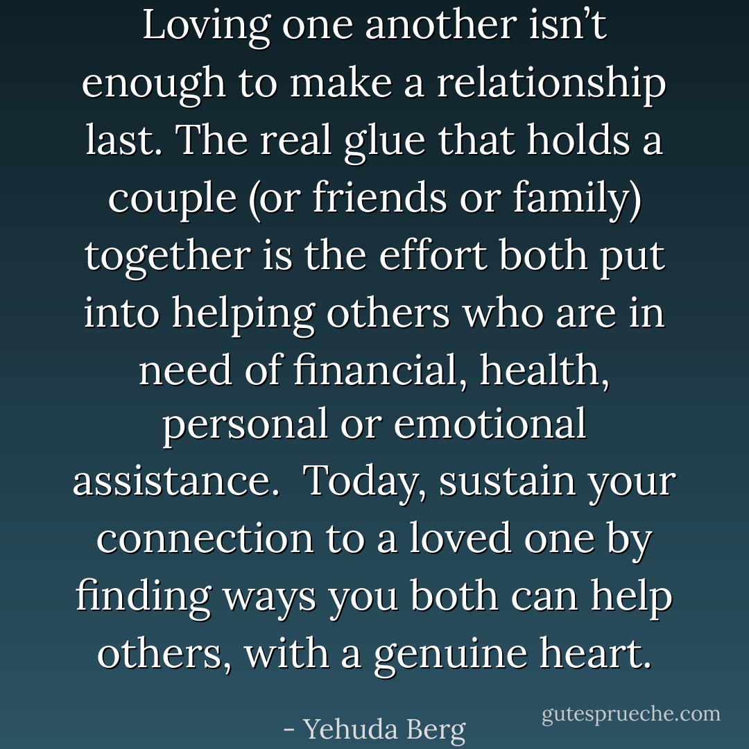 Loving one another isn’t enough to make a relationship last. The real glue that holds a couple (or friends or family) together is the effort both put into helping others who are in need of financial, health, personal or emotional assistance.<br /><br />Today, sustain your connection to a loved one by finding ways you both can help others, with a genuine heart. - Yehuda Berg