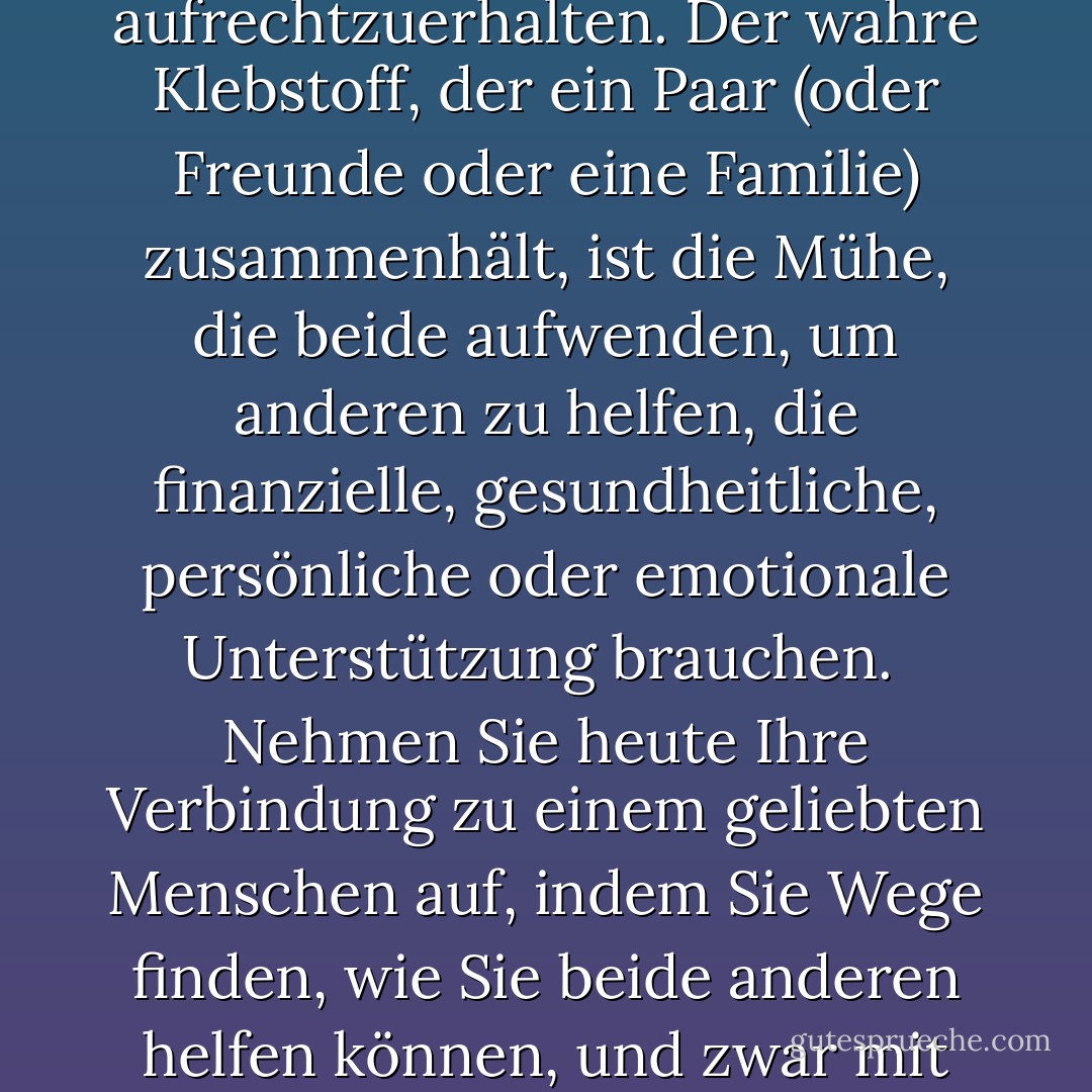 Einander zu lieben reicht nicht aus, um eine Beziehung aufrechtzuerhalten. Der wahre Klebstoff, der ein Paar (oder Freunde oder eine Familie) zusammenhält, ist die Mühe, die beide aufwenden, um anderen zu helfen, die finanzielle, gesundheitliche, persönliche oder emotionale Unterstützung brauchen.<br /><br />Nehmen Sie heute Ihre Verbindung zu einem geliebten Menschen auf, indem Sie Wege finden, wie Sie beide anderen helfen können, und zwar mit echtem Herzen. - Yehuda Berg<