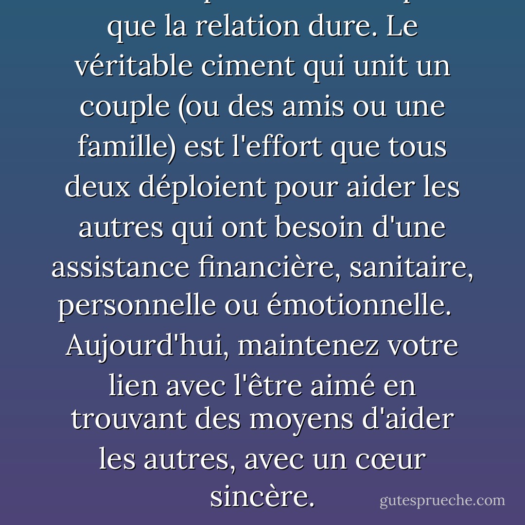 Il ne suffit pas de s'aimer pour que la relation dure. Le véritable ciment qui unit un couple (ou des amis ou une famille) est l'effort que tous deux déploient pour aider les autres qui ont besoin d'une assistance financière, sanitaire, personnelle ou émotionnelle. <br /><br />Aujourd'hui, maintenez votre lien avec l'être aimé en trouvant des moyens d'aider les autres, avec un cœur sincère. - Yehuda Berg