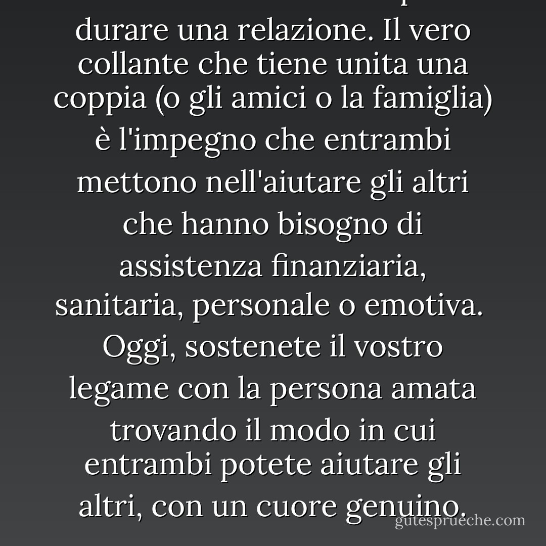 Amarsi non è sufficiente per far durare una relazione. Il vero collante che tiene unita una coppia (o gli amici o la famiglia) è l'impegno che entrambi mettono nell'aiutare gli altri che hanno bisogno di assistenza finanziaria, sanitaria, personale o emotiva.<br /><br />Oggi, sostenete il vostro legame con la persona amata trovando il modo in cui entrambi potete aiutare gli altri, con un cuore genuino. - Yehuda Berg