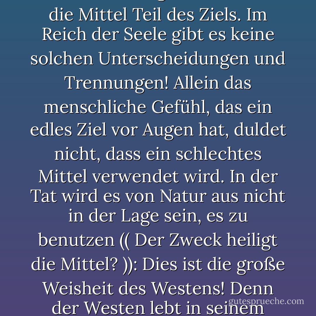 Es fällt mir schwer, mir vorzustellen, wie wir ein edles Ziel erreichen können, indem wir ein schlechtes Mittel benutzen! Ein edles Ziel kann nur in einem edlen Herzen leben: Wie kann dieses Herz den Gebrauch eines schnöden Mittels tolerieren;<br /><br /> ja, wie kann es zum Gebrauch dieses Mittels geführt werden, wenn wir in den schlammgefüllten Uferbereich des verschmutzten Ufers waten? Der Schlamm des Weges wird seine Spuren an unseren Füßen und an den Positionen dieser Füße hinterlassen, wie es der Fall ist, wenn wir ein verwerfliches Mittel benutzen: Die Verunreinigung wird sich an unsere Seelen heften und ihre Spuren in diesen Seelen und in dem Ziel, das wir erreicht haben, hinterlassen!"<br /><br />In der Rechnung der Seele sind die Mittel Teil des Ziels. Im Reich der Seele gibt es keine solchen Unterscheidungen und Trennungen! Allein das menschliche Gefühl, das ein edles Ziel vor Augen hat, duldet nicht, dass ein schlechtes Mittel verwendet wird. In der Tat wird es von Natur aus nicht in der Lage sein, es zu benutzen (( Der Zweck heiligt die Mittel? )): Dies ist die große Weisheit des Westens! Denn der Westen lebt in seinem Verstand, und im Verstand kann es Trennungen und Unterscheidungen zwischen Mitteln und Zielen geben! <br /><br />In der Darstellung der Seele sind die Mittel Teil des Ziels. In der Welt der Seele gibt es keine solchen Unterscheidungen und Trennungen! Allein das menschliche Gefühl, wenn es einen edlen Zweck empfindet, wird den Gebrauch eines schäbigen Mittels nicht dulden. In der Tat wird es von Natur aus nicht in der Lage sein, es zu benutzen (( Der Zweck heiligt die Mittel?)): Dies ist die große Weisheit des Westens! Denn der Westen lebt in seinem Geist, und im Geist kann es Trennungen und Unterscheidungen zwischen Mitteln und Zielen geben! - Sayed Qutb<