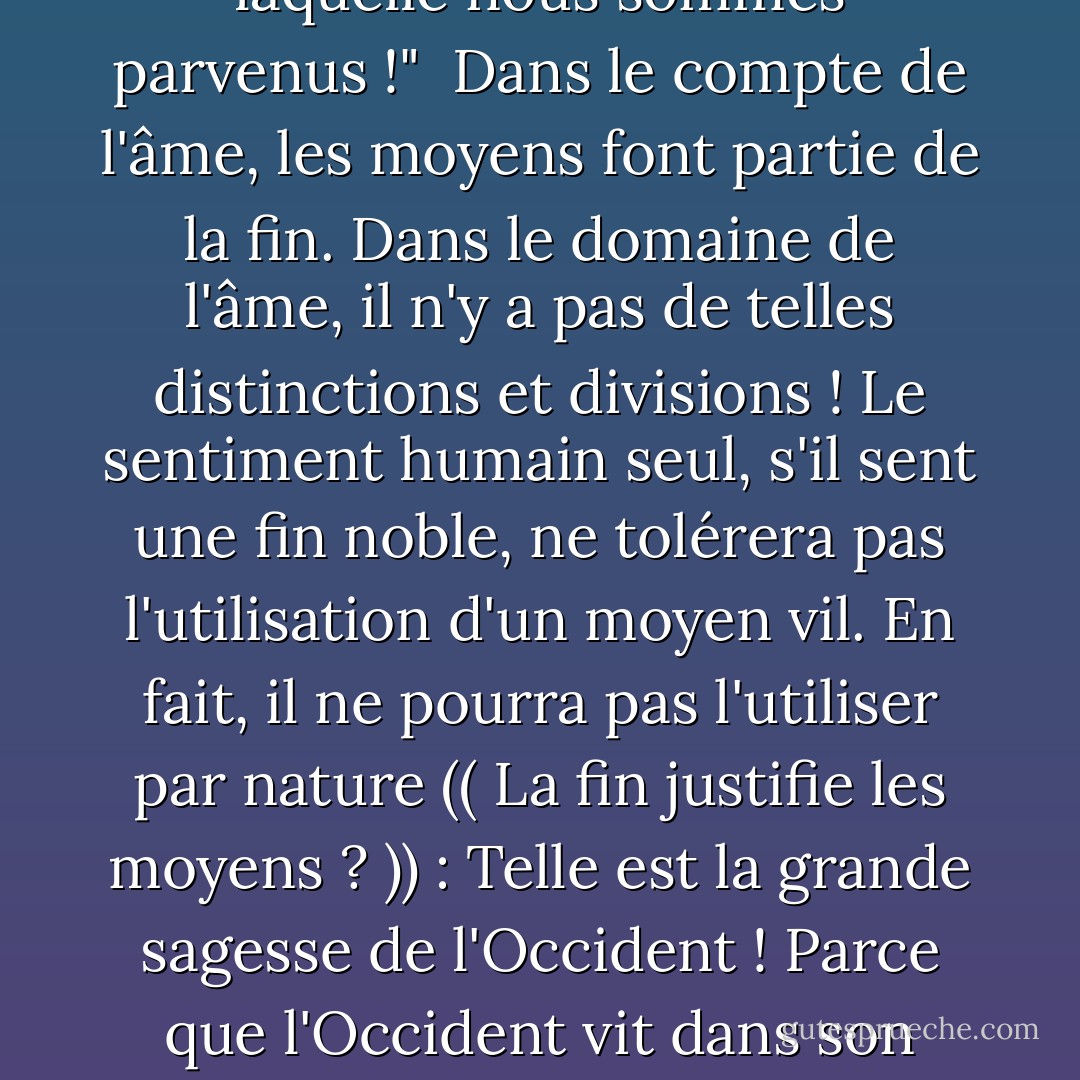 Il m'est difficile d'imaginer que l'on puisse atteindre une fin noble en utilisant un moyen vil ! Une fin noble ne peut vivre que dans un cœur noble : Comment ce cœur peut-il tolérer l'utilisation d'un moyen vil;<br /><br />en effet, comment peut-il être guidé vers l'utilisation de ce moyen lorsque nous pataugeons dans la rive boueuse de la rive polluée ? La boue du chemin laissera ses traces sur nos pieds et les positions de ces pieds, comme c'est le cas lorsque nous utilisons un moyen ignoble : La souillure s'attachera à nos âmes, et laissera ses traces dans ces âmes, et dans la fin à laquelle nous sommes parvenus !"<br /><br />Dans le compte de l'âme, les moyens font partie de la fin. Dans le domaine de l'âme, il n'y a pas de telles distinctions et divisions ! Le sentiment humain seul, s'il sent une fin noble, ne tolérera pas l'utilisation d'un moyen vil. En fait, il ne pourra pas l'utiliser par nature (( La fin justifie les moyens ? )) : Telle est la grande sagesse de l'Occident ! Parce que l'Occident vit dans son esprit et dans l'esprit il peut y avoir des divisions et des distinctions entre les moyens et les fins ! <br /><br />Dans le récit de l'âme, les moyens font partie de la fin. Dans le monde de l'âme, il n'y a pas de telles distinctions et divisions ! Le sentiment humain seul, s'il sent une fin noble, ne tolérera pas l'utilisation d'un moyen vil. En fait, il ne pourra pas l'utiliser par nature (( La fin justifie les moyens ?)) : Telle est la grande sagesse de l'Occident ! Parce que l'Occident vit dans son esprit, et dans l'esprit il peut y avoir des divisions et des distinctions entre les moyens et les fins ! - Sayed Qutb