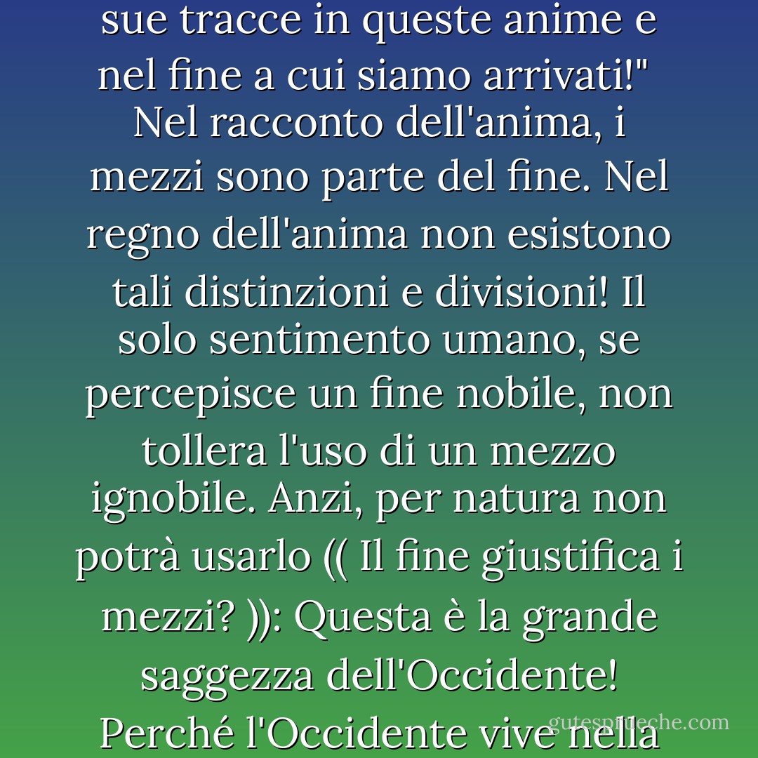 È difficile per me immaginare come si possa raggiungere un fine nobile usando un mezzo ignobile! Un fine nobile può vivere solo in un cuore nobile: Come può quel cuore tollerare l'uso di un mezzo ignobile;<br /><br />infatti, come può essere guidato all'uso di questo mezzo quando guadiamo la riva piena di fango della riva inquinata? Il fango della strada lascerà le sue tracce sui nostri piedi e sulle posizioni di questi piedi, come accade quando usiamo un mezzo spregevole: La contaminazione si attaccherà alle nostre anime e lascerà le sue tracce in queste anime e nel fine a cui siamo arrivati!"<br /><br />Nel racconto dell'anima, i mezzi sono parte del fine. Nel regno dell'anima non esistono tali distinzioni e divisioni! Il solo sentimento umano, se percepisce un fine nobile, non tollera l'uso di un mezzo ignobile. Anzi, per natura non potrà usarlo (( Il fine giustifica i mezzi? )): Questa è la grande saggezza dell'Occidente! Perché l'Occidente vive nella sua mente e nella mente ci possono essere divisioni e distinzioni tra mezzi e fini! <br /><br />Nel racconto dell'anima, i mezzi fanno parte del fine. Nel mondo dell'anima non esistono tali distinzioni e divisioni! Il solo sentimento umano, se percepisce un fine nobile, non tollera l'uso di un mezzo ignobile. Anzi, per natura non potrà usarlo (( Il fine giustifica i mezzi?)): Questa è la grande saggezza dell'Occidente! Perché l'Occidente vive nella sua mente, e nella mente ci possono essere divisioni e distinzioni tra mezzi e fini! - Sayed Qutb