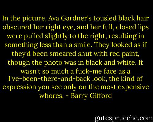 In the picture, Ava Gardner's tousled black hair obscured her right eye, and her full, closed lips were pulled slightly to the right, resulting in something less than a smile. They looked as if they'd been smeared shut with red paint, though the photo was in black and white. It wasn't so much a fuck-me face as a I've-been-there-and-back look, the kind of expression you see only on the most expensive whores. - Barry Gifford