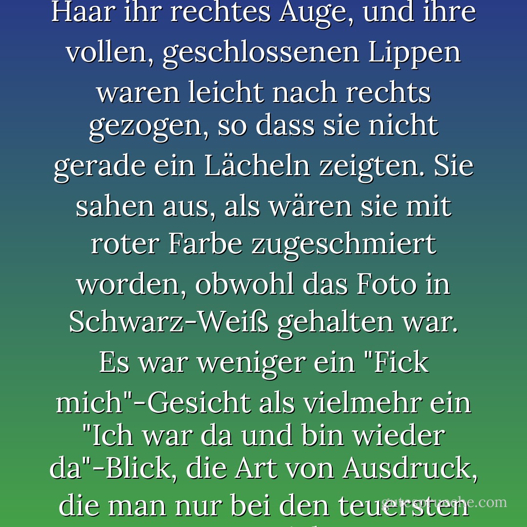 Auf dem Bild verdeckte Ava Gardners zerzaustes schwarzes Haar ihr rechtes Auge, und ihre vollen, geschlossenen Lippen waren leicht nach rechts gezogen, so dass sie nicht gerade ein Lächeln zeigten. Sie sahen aus, als wären sie mit roter Farbe zugeschmiert worden, obwohl das Foto in Schwarz-Weiß gehalten war. Es war weniger ein "Fick mich"-Gesicht als vielmehr ein "Ich war da und bin wieder da"-Blick, die Art von Ausdruck, die man nur bei den teuersten Huren sieht. - Barry Gifford<