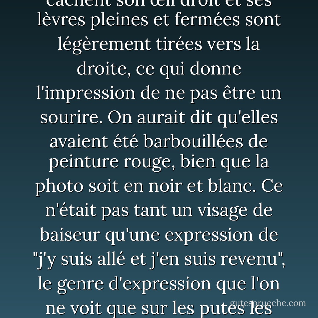 Sur la photo, les cheveux noirs ébouriffés d'Ava Gardner cachent son œil droit et ses lèvres pleines et fermées sont légèrement tirées vers la droite, ce qui donne l'impression de ne pas être un sourire. On aurait dit qu'elles avaient été barbouillées de peinture rouge, bien que la photo soit en noir et blanc. Ce n'était pas tant un visage de baiseur qu'une expression de "j'y suis allé et j'en suis revenu", le genre d'expression que l'on ne voit que sur les putes les plus chères. - Barry Gifford