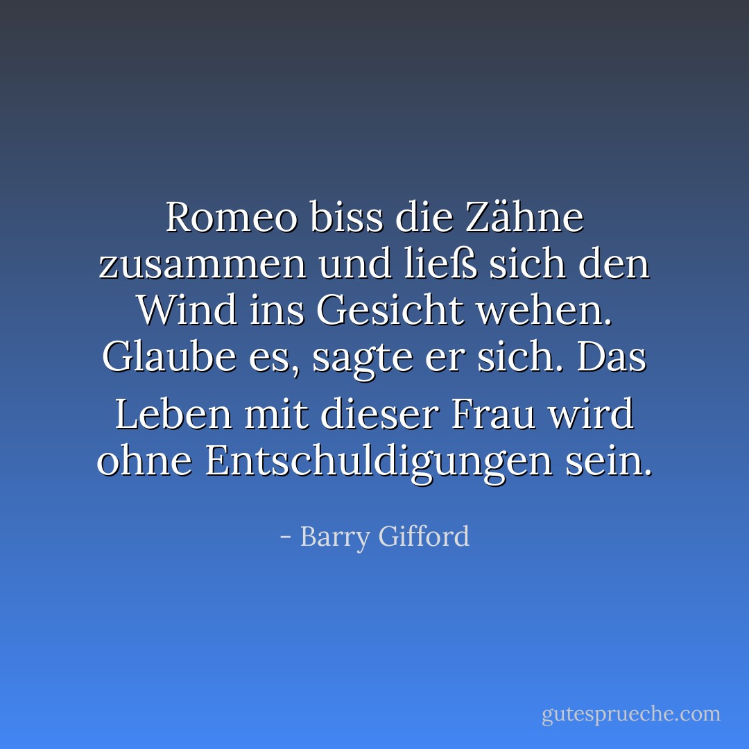 Romeo biss die Zähne zusammen und ließ sich den Wind ins Gesicht wehen. Glaube es, sagte er sich. Das Leben mit dieser Frau wird ohne Entschuldigungen sein. - Barry Gifford<