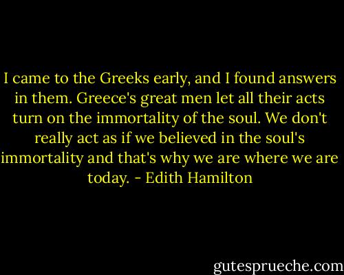 I came to the Greeks early, and I found answers in them. Greece's great men let all their acts turn on the immortality of the soul. We don't really act as if we believed in the soul's immortality and that's why we are where we are today. - Edith Hamilton