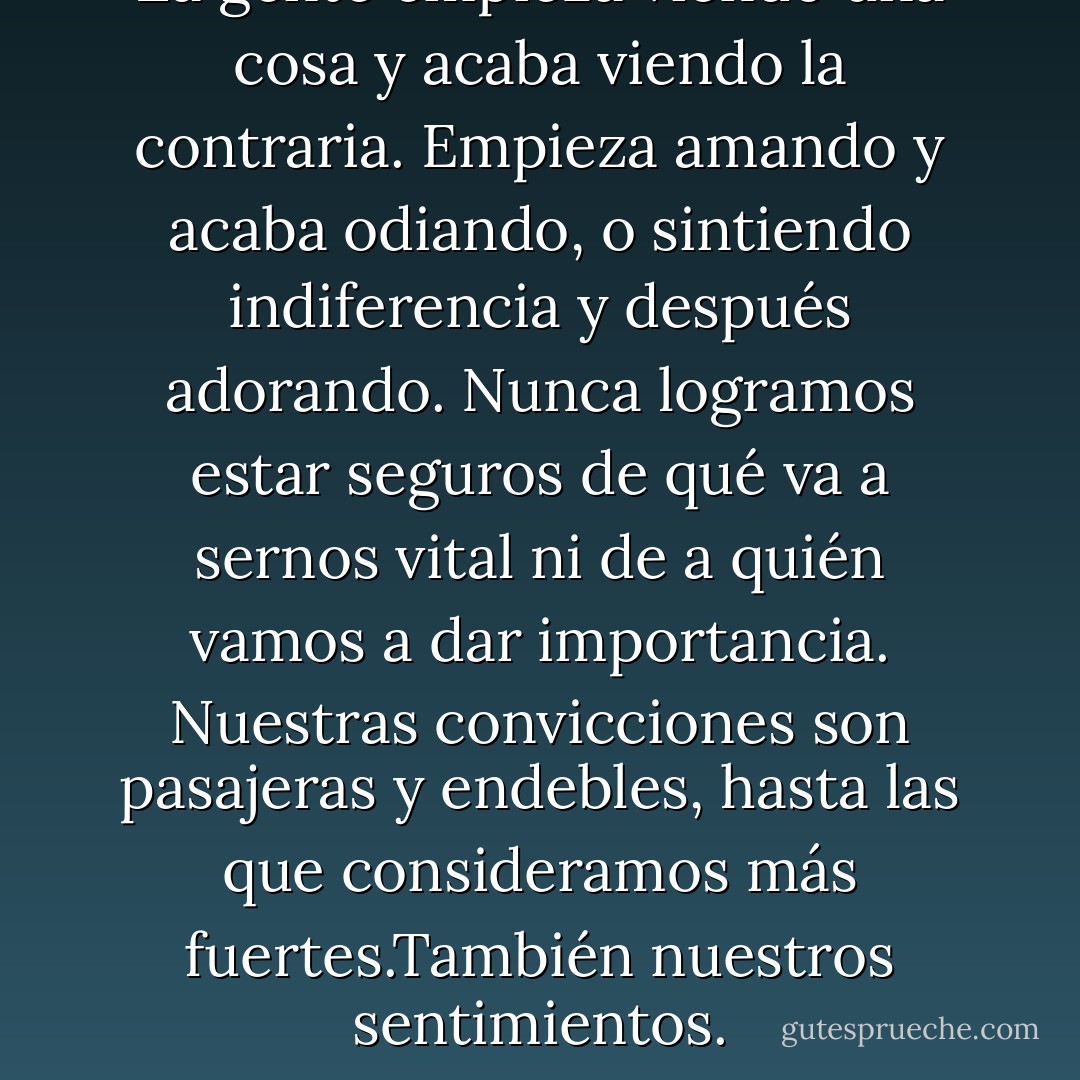 La gente empieza viendo una cosa y acaba viendo la contraria. Empieza amando y acaba odiando, o sintiendo indiferencia y después adorando. Nunca logramos estar seguros de qué va a sernos vital ni de a quién vamos a dar importancia. Nuestras convicciones son pasajeras y endebles, hasta las que consideramos más fuertes.También nuestros sentimientos. - Javier Marías