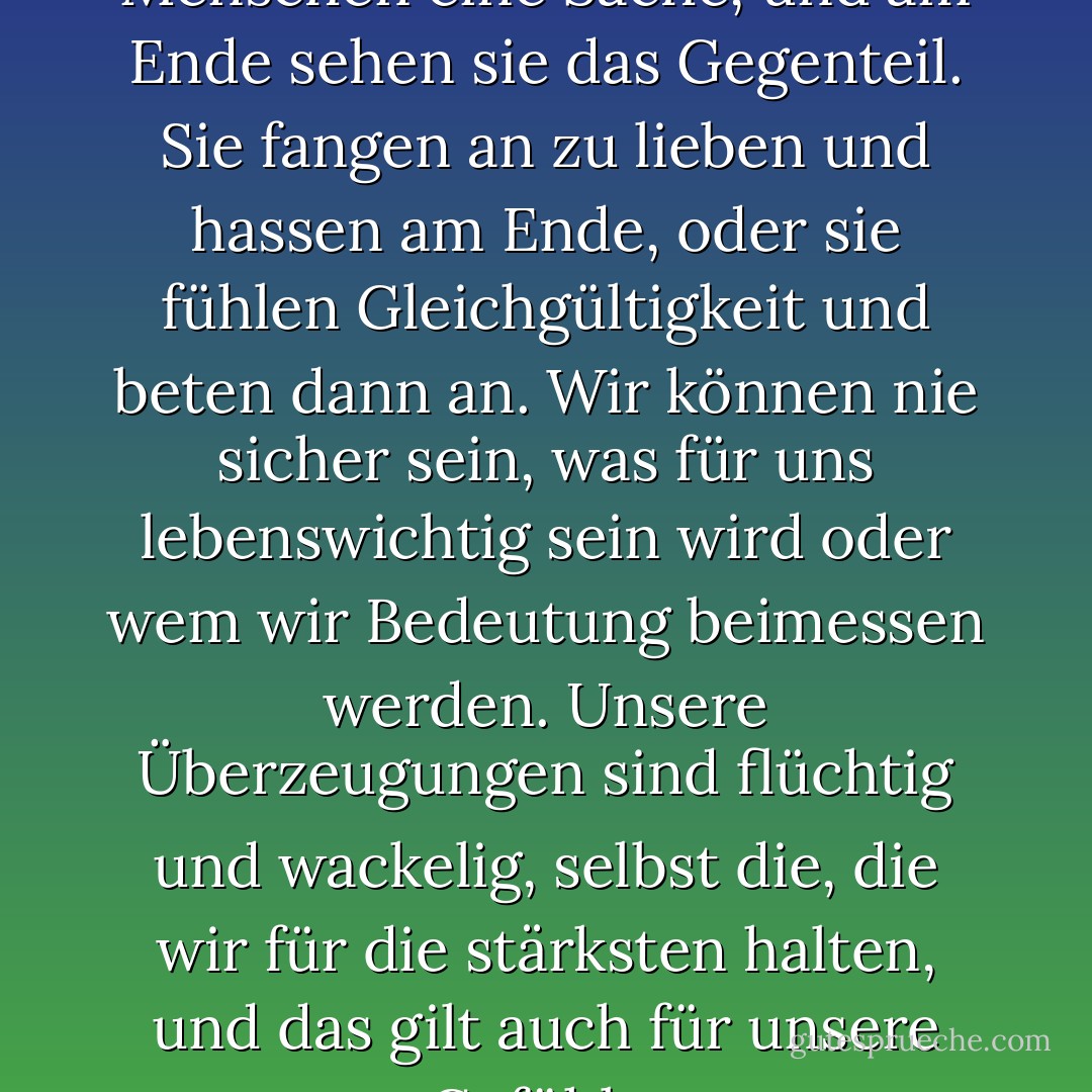Am Anfang sehen die Menschen eine Sache, und am Ende sehen sie das Gegenteil. Sie fangen an zu lieben und hassen am Ende, oder sie fühlen Gleichgültigkeit und beten dann an. Wir können nie sicher sein, was für uns lebenswichtig sein wird oder wem wir Bedeutung beimessen werden. Unsere Überzeugungen sind flüchtig und wackelig, selbst die, die wir für die stärksten halten, und das gilt auch für unsere Gefühle. - Javier Marías<