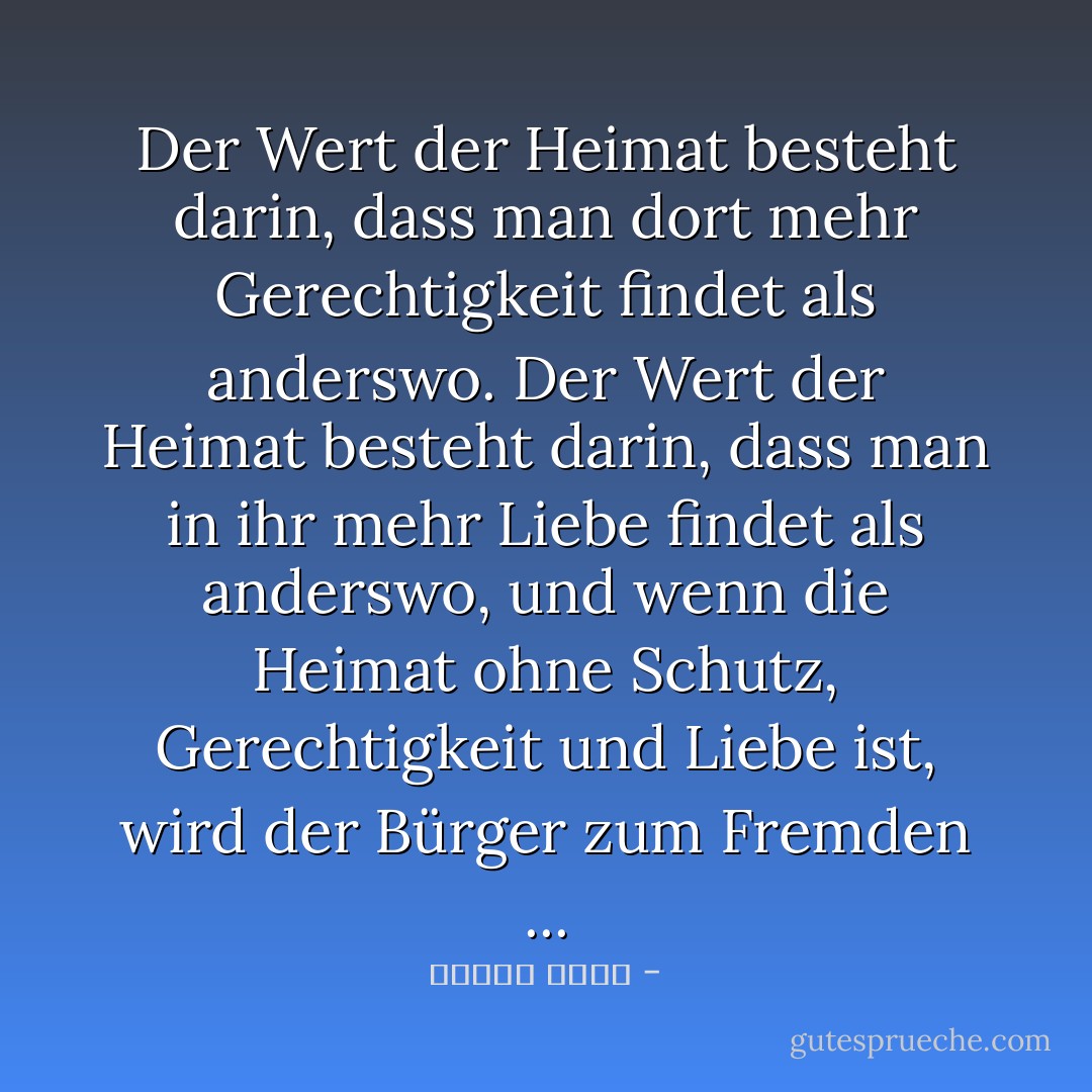 Der Wert der Heimat besteht darin, dass man dort mehr Gerechtigkeit findet als anderswo. Der Wert der Heimat besteht darin, dass man in ihr mehr Liebe findet als anderswo, und wenn die Heimat ohne Schutz, Gerechtigkeit und Liebe ist, wird der Bürger zum Fremden ... - مصطفى أمين<