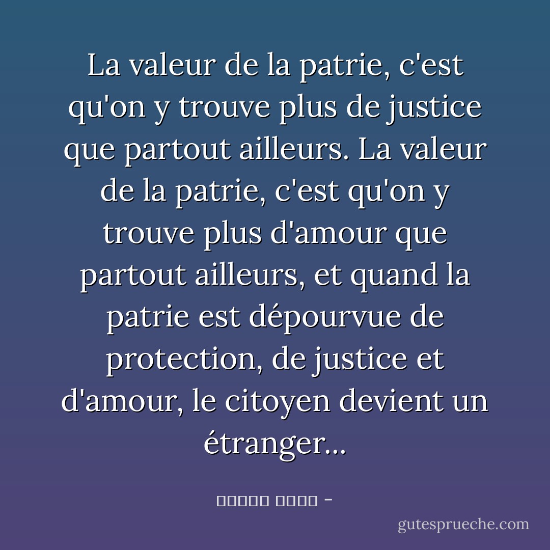 La valeur de la patrie, c'est qu'on y trouve plus de justice que partout ailleurs. La valeur de la patrie, c'est qu'on y trouve plus d'amour que partout ailleurs, et quand la patrie est dépourvue de protection, de justice et d'amour, le citoyen devient un étranger... - مصطفى أمين