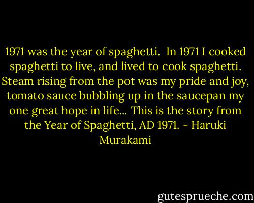 1971 was the year of spaghetti. <br />In 1971 I cooked spaghetti to live, and lived to cook spaghetti. Steam rising from the pot was my pride and joy, tomato sauce bubbling up in the saucepan my one great hope in life...<br />This is the story from the Year of Spaghetti, AD 1971. - Haruki Murakami