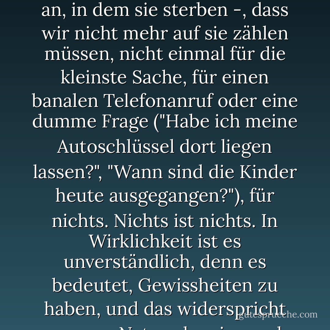 ...wenn jemand stirbt, denken wir, dass es für alles zu spät ist, für alles - erst recht für das Warten auf sie - und wir schreiben sie einfach ab. Das tun unsere Lieben auch, auch wenn es uns viel mehr kostet, und wir trauern um sie, und ihr Bild bleibt in unseren Köpfen, wenn wir auf der Straße und zu Hause gehen, und wir glauben lange Zeit, dass wir uns nicht daran gewöhnen werden. Aber von Anfang an wissen wir - von dem Moment an, in dem sie sterben -, dass wir nicht mehr auf sie zählen müssen, nicht einmal für die kleinste Sache, für einen banalen Telefonanruf oder eine dumme Frage ("Habe ich meine Autoschlüssel dort liegen lassen?", "Wann sind die Kinder heute ausgegangen?"), für nichts. Nichts ist nichts. In Wirklichkeit ist es unverständlich, denn es bedeutet, Gewissheiten zu haben, und das widerspricht unserer Natur: dass jemand nicht mehr kommt, nicht mehr sagt, nicht mehr einen Schritt macht - sich uns nähert oder sich abwendet - oder uns ansieht oder wegschaut. Ich weiß nicht, wie wir uns dagegen wehren, oder wie wir uns davon erholen. Ich weiß nicht, wie wir manchmal vergessen, wenn die Zeit schon vergangen ist und uns von ihnen entfernt hat, dass sie stehen geblieben sind. - Javier Marías<