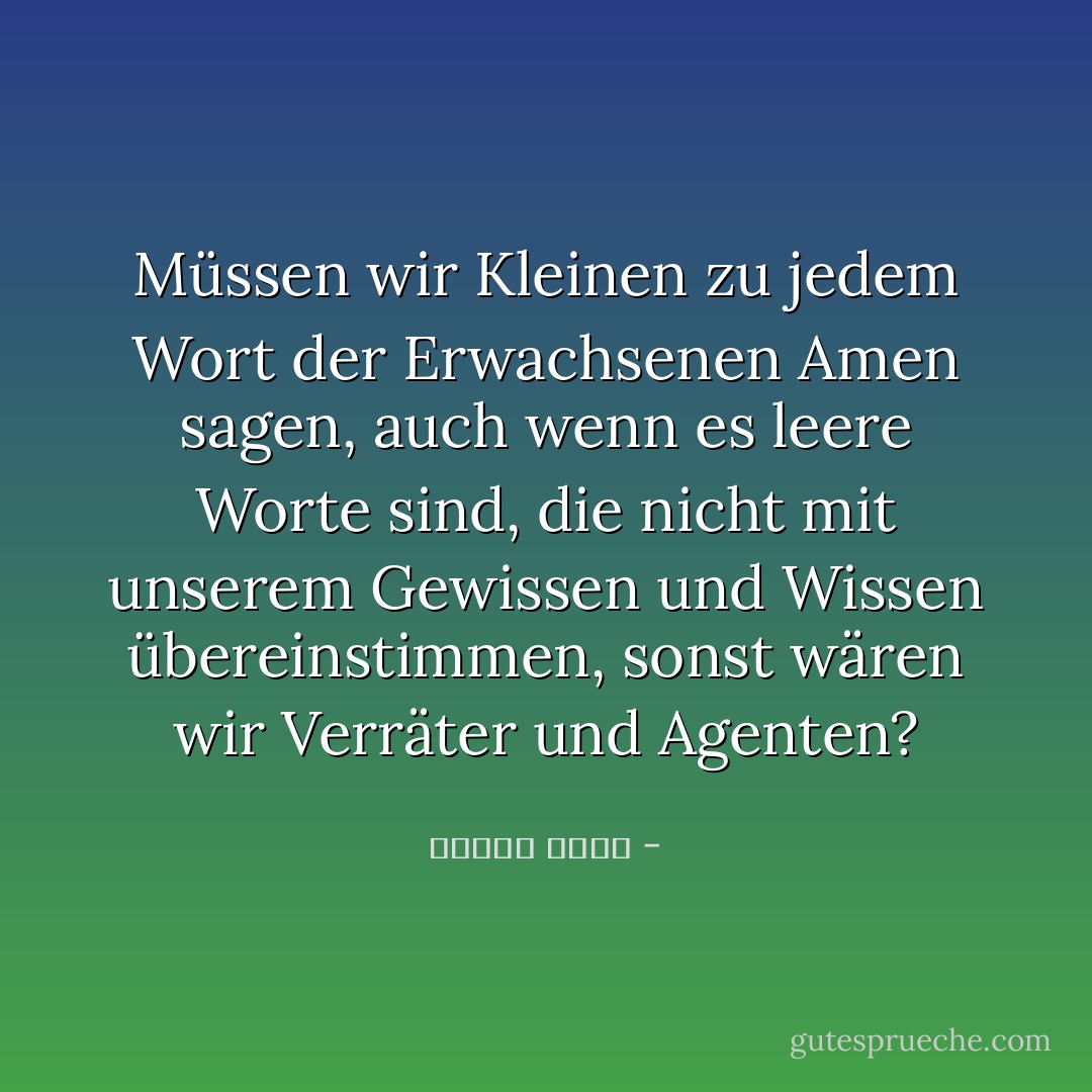 Müssen wir Kleinen zu jedem Wort der Erwachsenen Amen sagen, auch wenn es leere Worte sind, die nicht mit unserem Gewissen und Wissen übereinstimmen, sonst wären wir Verräter und Agenten? - مصطفى أمين<