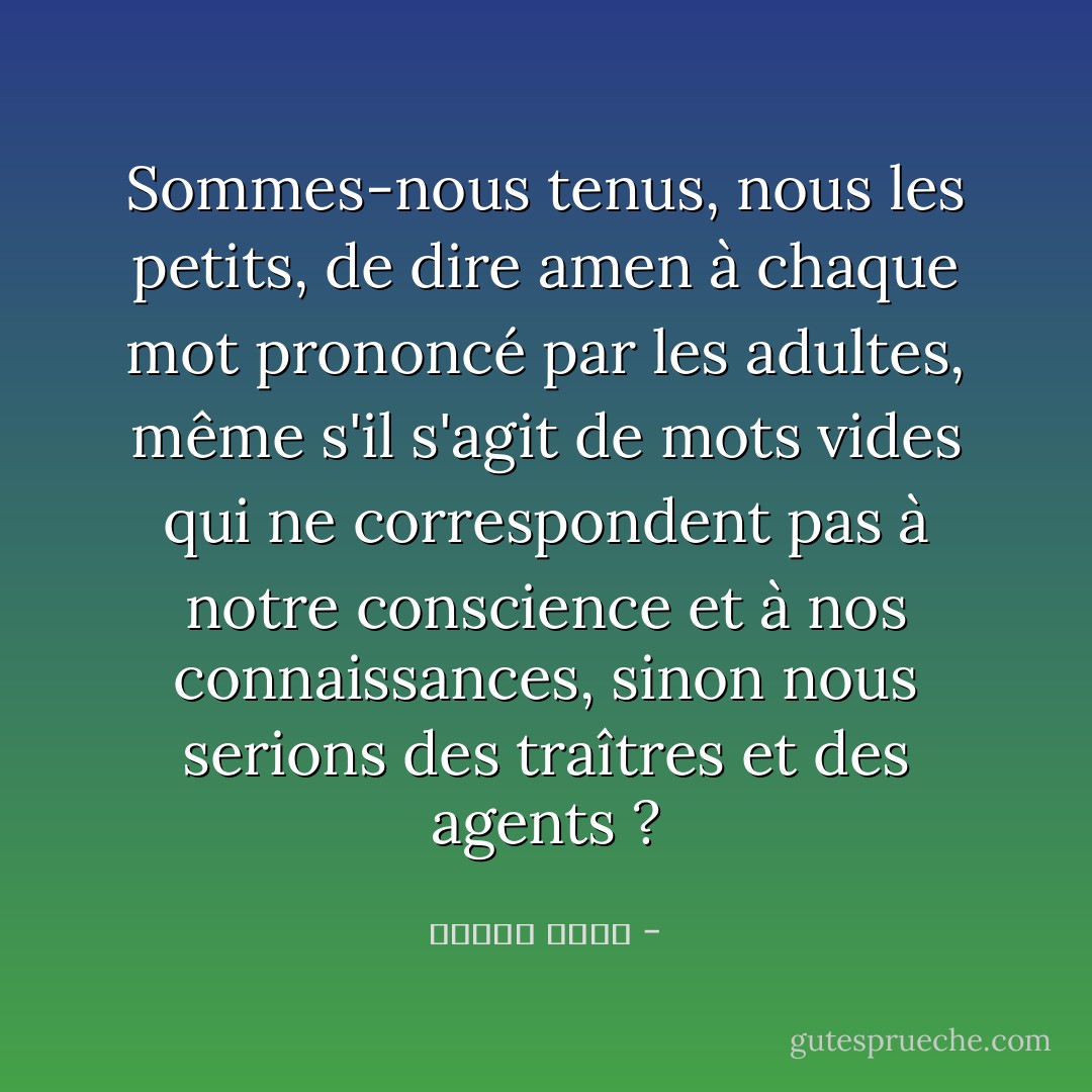 Sommes-nous tenus, nous les petits, de dire amen à chaque mot prononcé par les adultes, même s'il s'agit de mots vides qui ne correspondent pas à notre conscience et à nos connaissances, sinon nous serions des traîtres et des agents ? - مصطفى أمين